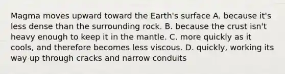 Magma moves upward toward the Earth's surface A. because it's less dense than the surrounding rock. B. because the crust isn't heavy enough to keep it in the mantle. C. more quickly as it cools, and therefore becomes less viscous. D. quickly, working its way up through cracks and narrow conduits