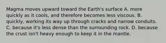 Magma moves upward toward the Earth's surface A. more quickly as it cools, and therefore becomes less viscous. B. quickly, working its way up through cracks and narrow conduits. C. because it's less dense than the surrounding rock. D. because the crust isn't heavy enough to keep it in the mantle.