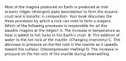 Most of the magma produced on Earth is produced at mid-oceanic ridges (divergent plate boundaries) to form the oceanic crust and is basaltic in composition. Your book discusses the three processes by which a rock can melt to form a magma. Which of the following processes is responsible for all this basaltic magma at the ridges? A. The increase in temperature as heat is added to hot rocks in the Earth's crust. B. The addition of water to the hot rock of the mantle. (Changing chemistry) C. The decrease in pressure on the hot rock in the mantle as it upwells toward the surface. (Decompression melting) D. The increase in pressure on the hot rock of the mantle during downwelling.