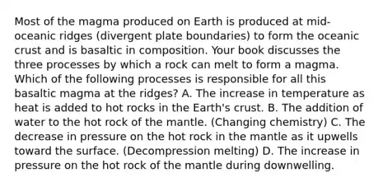 Most of the magma produced on Earth is produced at mid-oceanic ridges (divergent plate boundaries) to form the <a href='https://www.questionai.com/knowledge/kPVS0KdHos-oceanic-crust' class='anchor-knowledge'>oceanic crust</a> and is basaltic in composition. Your book discusses the three processes by which a rock can melt to form a magma. Which of the following processes is responsible for all this basaltic magma at the ridges? A. The increase in temperature as heat is added to hot rocks in the Earth's crust. B. The addition of water to the hot rock of <a href='https://www.questionai.com/knowledge/kHR4HOnNY8-the-mantle' class='anchor-knowledge'>the mantle</a>. (Changing chemistry) C. The decrease in pressure on the hot rock in the mantle as it upwells toward the surface. (Decompression melting) D. The increase in pressure on the hot rock of the mantle during downwelling.