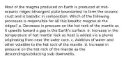 Most of the magma produced on Earth is produced at mid-oceanic ridges (divergent plate boundaries) to form the oceanic crust and is basaltic in composition. Which of the following processes is responsible for all this basaltic magma at the ridges? a. Decrease in pressure on the hot rock of the mantle as it upwells toward a gap in the Earth's surface. b. Increase in the temperature of hot mantle rock as heat is added via a plume originating from near the outer core. c. Addition of water and other volatiles to the hot rock of the mantle. d. Increase in pressure on the hot rock of the mantle as the descending/subducting slab downwells.