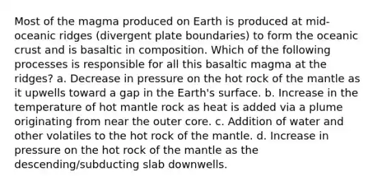 Most of the magma produced on Earth is produced at mid-oceanic ridges (divergent plate boundaries) to form the oceanic crust and is basaltic in composition. Which of the following processes is responsible for all this basaltic magma at the ridges? a. Decrease in pressure on the hot rock of the mantle as it upwells toward a gap in the Earth's surface. b. Increase in the temperature of hot mantle rock as heat is added via a plume originating from near the outer core. c. Addition of water and other volatiles to the hot rock of the mantle. d. Increase in pressure on the hot rock of the mantle as the descending/subducting slab downwells.