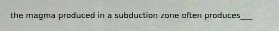 the magma produced in a subduction zone often produces___