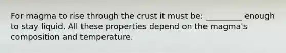 For magma to rise through the crust it must be: _________ enough to stay liquid. All these properties depend on the magma's composition and temperature.