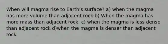 When will magma rise to Earth's surface? a) when the magma has more volume than adjacent rock b) When the magma has more mass than adjacent rock. c) when the magma is less dense than adjacent rock d)when the magma is denser than adjacent rock