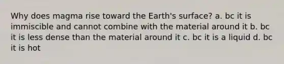 Why does magma rise toward the Earth's surface? a. bc it is immiscible and cannot combine with the material around it b. bc it is less dense than the material around it c. bc it is a liquid d. bc it is hot