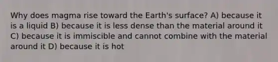 Why does magma rise toward the Earth's surface? A) because it is a liquid B) because it is less dense than the material around it C) because it is immiscible and cannot combine with the material around it D) because it is hot