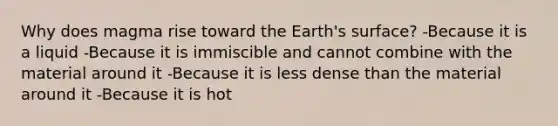 Why does magma rise toward the Earth's surface? -Because it is a liquid -Because it is immiscible and cannot combine with the material around it -Because it is less dense than the material around it -Because it is hot