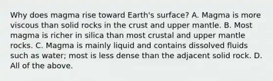 Why does magma rise toward Earth's surface? A. Magma is more viscous than solid rocks in the crust and upper mantle. B. Most magma is richer in silica than most crustal and upper mantle rocks. C. Magma is mainly liquid and contains dissolved fluids such as water; most is less dense than the adjacent solid rock. D. All of the above.