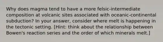 Why does magma tend to have a more felsic-intermediate composition at volcanic sites associated with oceanic-continental subduction? In your answer, consider where melt is happening in the tectonic setting. [Hint: think about the relationship between Bowen's reaction series and the order of which minerals melt.]