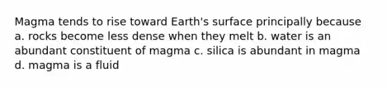 Magma tends to rise toward Earth's surface principally because a. rocks become less dense when they melt b. water is an abundant constituent of magma c. silica is abundant in magma d. magma is a fluid