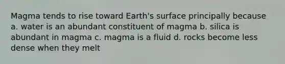 Magma tends to rise toward Earth's surface principally because a. water is an abundant constituent of magma b. silica is abundant in magma c. magma is a fluid d. rocks become less dense when they melt