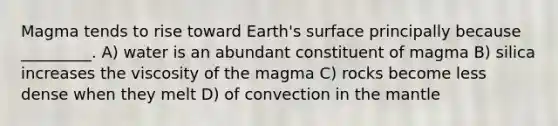 Magma tends to rise toward Earth's surface principally because _________. A) water is an abundant constituent of magma B) silica increases the viscosity of the magma C) rocks become less dense when they melt D) of convection in the mantle