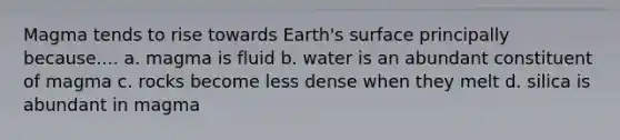 Magma tends to rise towards Earth's surface principally because.... a. magma is fluid b. water is an abundant constituent of magma c. rocks become less dense when they melt d. silica is abundant in magma