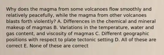 Why does the magma from some volcanoes flow smoothly and relatively peacefully, while the magma from other volcanoes blasts forth violently? A. Differences in the chemical and mineral makeup of magmas B. Variations in the temperature, water and gas content, and viscosity of magmas C. Different geographic positions with respect to plate tectonic setting D. All of these are correct E. None of these are correct