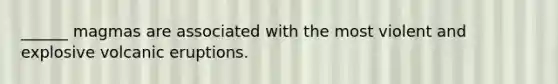 ______ magmas are associated with the most violent and explosive volcanic eruptions.