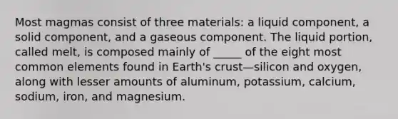 Most magmas consist of three materials: a liquid component, a solid component, and a gaseous component. The liquid portion, called melt, is composed mainly of _____ of the eight most common elements found in Earth's crust—silicon and oxygen, along with lesser amounts of aluminum, potassium, calcium, sodium, iron, and magnesium.