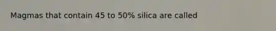 Magmas that contain 45 to 50% silica are called