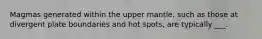 Magmas generated within the upper mantle, such as those at divergent plate boundaries and hot spots, are typically ___.