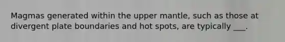 Magmas generated within the upper mantle, such as those at divergent plate boundaries and hot spots, are typically ___.