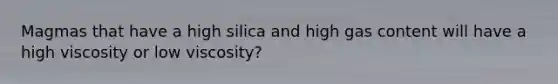 Magmas that have a high silica and high gas content will have a high viscosity or low viscosity?