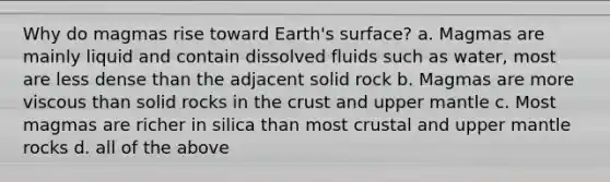 Why do magmas rise toward Earth's surface? a. Magmas are mainly liquid and contain dissolved fluids such as water, most are less dense than the adjacent solid rock b. Magmas are more viscous than solid rocks in <a href='https://www.questionai.com/knowledge/karSwUsNbl-the-crust' class='anchor-knowledge'>the crust</a> and upper mantle c. Most magmas are richer in silica than most crustal and upper mantle rocks d. all of the above