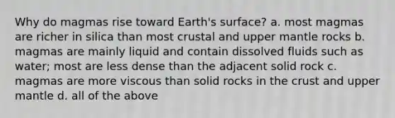 Why do magmas rise toward Earth's surface? a. most magmas are richer in silica than most crustal and upper mantle rocks b. magmas are mainly liquid and contain dissolved fluids such as water; most are less dense than the adjacent solid rock c. magmas are more viscous than solid rocks in <a href='https://www.questionai.com/knowledge/karSwUsNbl-the-crust' class='anchor-knowledge'>the crust</a> and upper mantle d. all of the above