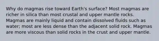 Why do magmas rise toward Earth's surface? Most magmas are richer in silica than most crustal and upper mantle rocks. Magmas are mainly liquid and contain dissolved fluids such as water; most are less dense than the adjacent solid rock. Magmas are more viscous than solid rocks in <a href='https://www.questionai.com/knowledge/karSwUsNbl-the-crust' class='anchor-knowledge'>the crust</a> and upper mantle.