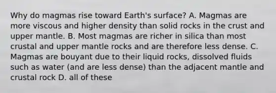 Why do magmas rise toward Earth's surface? A. Magmas are more viscous and higher density than solid rocks in the crust and upper mantle. B. Most magmas are richer in silica than most crustal and upper mantle rocks and are therefore less dense. C. Magmas are bouyant due to their liquid rocks, dissolved fluids such as water (and are less dense) than the adjacent mantle and crustal rock D. all of these