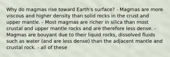 Why do magmas rise toward Earth's surface? - Magmas are more viscous and higher density than solid rocks in the crust and upper mantle. - Most magmas are richer in silica than most crustal and upper mantle rocks and are therefore less dense. - Magmas are bouyant due to their liquid rocks, dissolved fluids such as water (and are less dense) than the adjacent mantle and crustal rock. - all of these