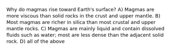 Why do magmas rise toward Earth's surface? A) Magmas are more viscous than solid rocks in the crust and upper mantle. B) Most magmas are richer in silica than most crustal and upper mantle rocks. C) Magmas are mainly liquid and contain dissolved fluids such as water; most are less dense than the adjacent solid rock. D) all of the above