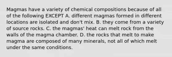 Magmas have a variety of chemical compositions because of all of the following EXCEPT A. different magmas formed in different locations are isolated and don't mix. B. they come from a variety of source rocks. C. the magmas' heat can melt rock from the walls of the magma chamber. D. the rocks that melt to make magma are composed of many minerals, not all of which melt under the same conditions.