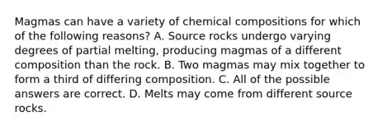 Magmas can have a variety of <a href='https://www.questionai.com/knowledge/kyw8ckUHTv-chemical-composition' class='anchor-knowledge'>chemical composition</a>s for which of the following reasons? A. Source rocks undergo varying degrees of partial melting, producing magmas of a different composition than the rock. B. Two magmas may mix together to form a third of differing composition. C. All of the possible answers are correct. D. Melts may come from different source rocks.