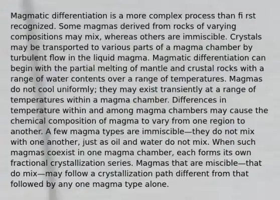 <a href='https://www.questionai.com/knowledge/kNNKwRWBAE-magmatic-differentiation' class='anchor-knowledge'>magmatic differentiation</a> is a more complex process than ﬁ rst recognized. Some magmas derived from rocks of varying compositions may mix, whereas others are immiscible. Crystals may be transported to various parts of a magma chamber by turbulent ﬂow in the liquid magma. Magmatic differentiation can begin with the partial melting of mantle and crustal rocks with a range of water contents over a range of temperatures. Magmas do not cool uniformly; they may exist transiently at a range of temperatures within a magma chamber. Differences in temperature within and among magma chambers may cause the <a href='https://www.questionai.com/knowledge/kyw8ckUHTv-chemical-composition' class='anchor-knowledge'>chemical composition</a> of magma to vary from one region to another. A few magma types are immiscible—they do not mix with one another, just as oil and water do not mix. When such magmas coexist in one magma chamber, each forms its own fractional crystallization series. Magmas that are miscible—that do mix—may follow a crystallization path different from that followed by any one magma type alone.