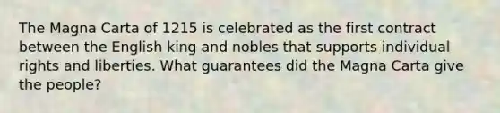 The Magna Carta of 1215 is celebrated as the first contract between the English king and nobles that supports individual rights and liberties. What guarantees did the Magna Carta give the people?