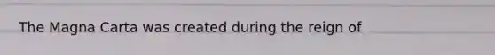 The Magna Carta was created during the reign of