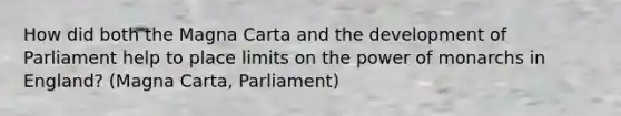 How did both the Magna Carta and the development of Parliament help to place limits on the power of monarchs in England? (Magna Carta, Parliament)