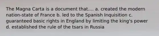 The Magna Carta is a document that.... a. created the modern nation-state of France b. led to the Spanish Inquisition c. guaranteed basic rights in England by limiting the king's power d. established the rule of the tsars in Russia