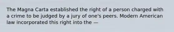 The Magna Carta established the right of a person charged with a crime to be judged by a jury of one's peers. Modern American law incorporated this right into the —