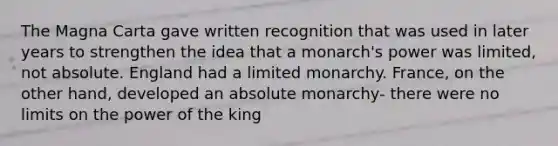 The Magna Carta gave written recognition that was used in later years to strengthen the idea that a monarch's power was limited, not absolute. England had a limited monarchy. France, on the other hand, developed an absolute monarchy- there were no limits on the power of the king