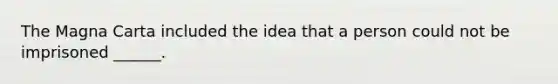 The Magna Carta included the idea that a person could not be imprisoned ______.