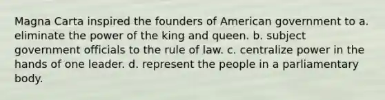 Magna Carta inspired the founders of American government to a. eliminate the power of the king and queen. b. subject government officials to the rule of law. c. centralize power in the hands of one leader. d. represent the people in a parliamentary body.