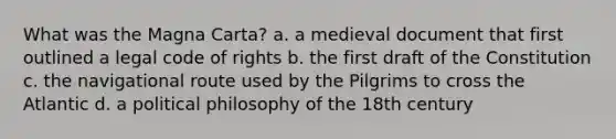 What was the Magna Carta? a. a medieval document that first outlined a legal code of rights b. the first draft of the Constitution c. the navigational route used by the Pilgrims to cross the Atlantic d. a political philosophy of the 18th century