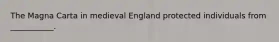 The Magna Carta in medieval England protected individuals from ___________.