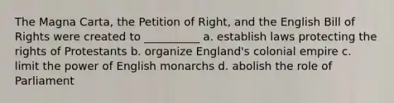 The Magna Carta, the Petition of Right, and the English Bill of Rights were created to __________ a. establish laws protecting the rights of Protestants b. organize England's colonial empire c. limit the power of English monarchs d. abolish the role of Parliament