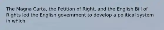 The Magna Carta, the Petition of Right, and the English Bill of Rights led the English government to develop a political system in which