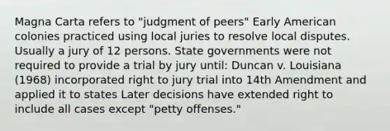 Magna Carta refers to "judgment of peers" Early American colonies practiced using local juries to resolve local disputes. Usually a jury of 12 persons. State governments were not required to provide a trial by jury until: Duncan v. Louisiana (1968) incorporated right to jury trial into 14th Amendment and applied it to states Later decisions have extended right to include all cases except "petty offenses."