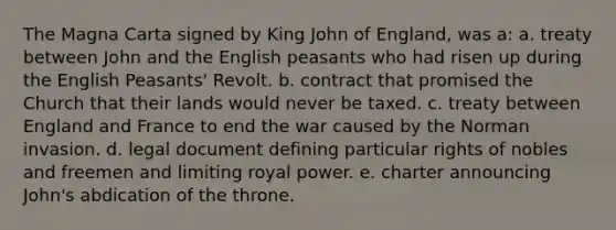 The Magna Carta signed by King John of England, was a: a. treaty between John and the English peasants who had risen up during the English Peasants' Revolt. b. contract that promised the Church that their lands would never be taxed. c. treaty between England and France to end the war caused by the Norman invasion. d. legal document defining particular rights of nobles and freemen and limiting royal power. e. charter announcing John's abdication of the throne.