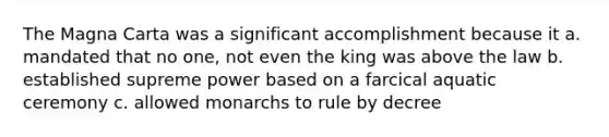 The Magna Carta was a significant accomplishment because it a. mandated that no one, not even the king was above the law b. established supreme power based on a farcical aquatic ceremony c. allowed monarchs to rule by decree