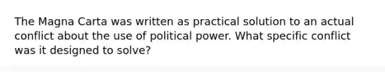 The Magna Carta was written as practical solution to an actual conflict about the use of political power. What specific conflict was it designed to solve?